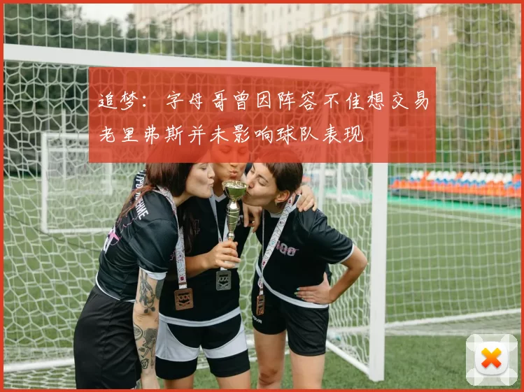 追梦：字母哥曾因阵容不佳想交易老里弗斯并未影响球队表现