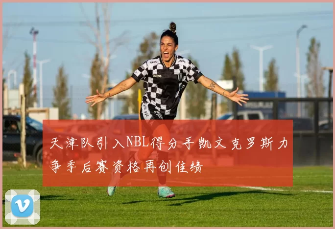 天津队引入NBL得分手凯文克罗斯力争季后赛资格再创佳绩