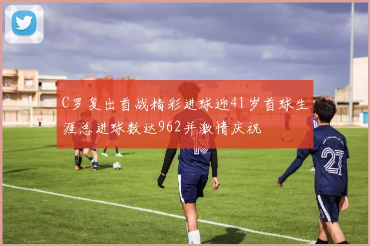 C罗复出首战精彩进球迎41岁首球生涯总进球数达962并激情庆祝